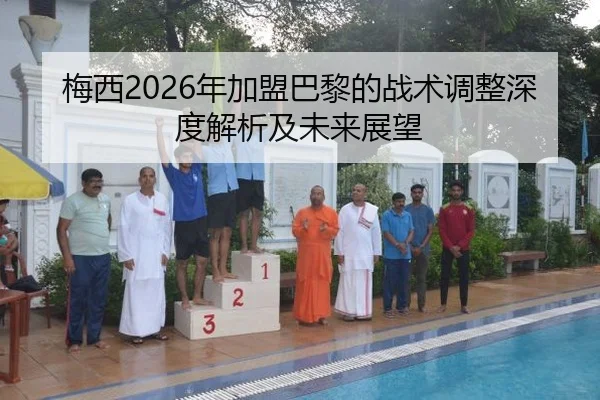 梅西2026年加盟巴黎的战术调整深度解析及未来展望