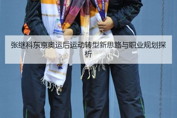 张继科东京奥运后运动转型新思路与职业规划探析